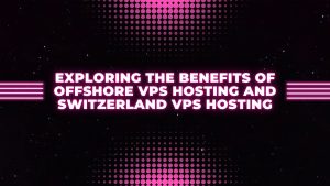 Exploring the Benefits of Offshore VPS Hosting and Switzerland VPS Hosting